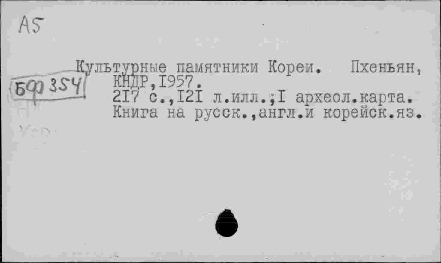 ﻿AS
турные памятники Кореи. Пхеньян, КНДР,1957.
217 с.,121 л.илл.;! археол.карта.
Книга на русск.,англ.и корейок.яз.